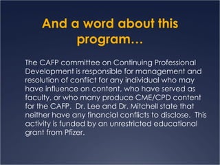 And a word about this program… The CAFP committee on Continuing Professional Development is responsible for management and resolution of conflict for any individual who may have influence on content, who have served as faculty, or who many produce CME/CPD content for the CAFP.  Dr. Lee and Dr. Mitchell state that neither have any financial conflicts to disclose.  This activity is funded by an unrestricted educational grant from Pfizer. 