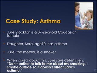Case Study: Asthma Julie Stockton is a 37-year-old Caucasian female Daughter, Sara, age10, has asthma Julie, the mother, is a smoker When asked about this, Julie says defensively,  “Don’t bother to talk to me about my smoking. I smoke outside so it doesn’t affect Sara’s asthma.” 