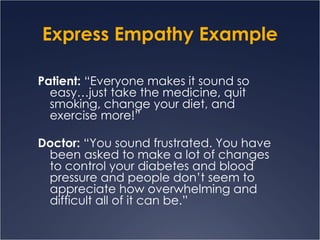 Express Empathy Example Patient:  “Everyone makes it sound so easy…just take the medicine, quit smoking, change your diet, and exercise more!”  Doctor:  “You sound frustrated. You have been asked to make a lot of changes to control your diabetes and blood pressure and people don’t seem to appreciate how overwhelming and difficult all of it can be.” 