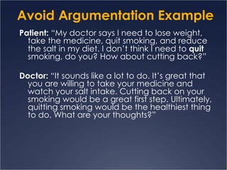 Avoid Argumentation Example Patient:  “My doctor says I need to lose weight, take the medicine, quit smoking, and reduce the salt in my diet. I don’t think I need to  quit  smoking, do you? How about cutting back?” Doctor:  “It sounds like a lot to do. It’s great that you are willing to take your medicine and watch your salt intake. Cutting back on your smoking would be a great first step. Ultimately, quitting smoking would be the healthiest thing to do. What are your thoughts?” 