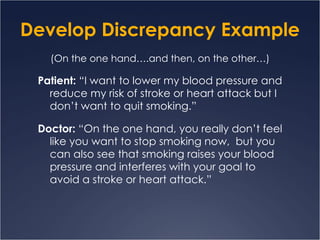 Develop Discrepancy Example (On the one hand….and then, on the other…) Patient:  “I want to lower my blood pressure and reduce my risk of stroke or heart attack but I don’t want to quit smoking.” Doctor:  “On the one hand, you really don’t feel like you want to stop smoking now,  but you can also see that smoking raises your blood pressure and interferes with your goal to avoid a stroke or heart attack.” 