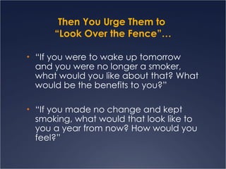 Then You Urge Them to  “Look Over the Fence”… “ If you were to wake up tomorrow and you were no longer a smoker, what would you like about that? What would be the benefits to you?” “ If you made no change and kept smoking, what would that look like to you a year from now? How would you feel?” 