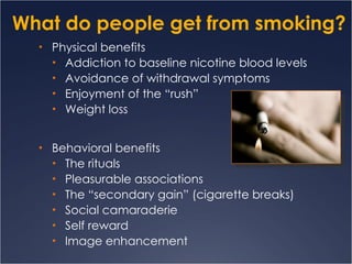 What do people get from smoking? Physical benefits Addiction to baseline nicotine blood levels Avoidance of withdrawal symptoms Enjoyment of the “rush” Weight loss Behavioral benefits The rituals Pleasurable associations The “secondary gain” (cigarette breaks) Social camaraderie Self reward Image enhancement 