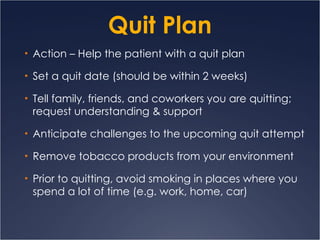 Quit Plan Action – Help the patient with a quit plan S et a quit date (should be within 2 weeks) Tell family, friends, and coworkers you are quitting; request understanding & support Anticipate challenges to the upcoming quit attempt Remove tobacco products from your environment  Prior to quitting, avoid smoking in places where you spend a lot of time (e.g. work, home, car) 