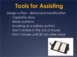 Tools for Assisting Design a Plan – Behavioral Modification Cigarette diary Break patterns Smoking as a solitary activity Don’t smoke in the car or house Don’t smoke until 30 min after meal 