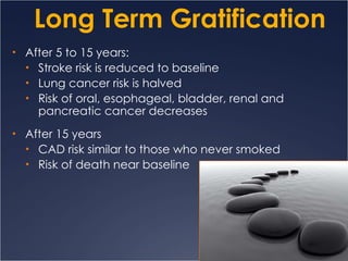 Long Term Gratification After 5 to 15 years: Stroke risk is reduced to baseline Lung cancer risk is halved Risk of oral, esophageal, bladder, renal and pancreatic cancer decreases After 15 years CAD risk similar to those who never smoked Risk of death near baseline 