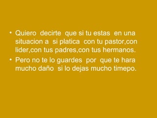 Quiero  decirte  que si tu estas  en una situacion a  si platica  con tu pastor,con lider,con tus padres,con tus hermanos. Pero no te lo guardes  por  que te hara mucho daño  si lo dejas mucho timepo. 