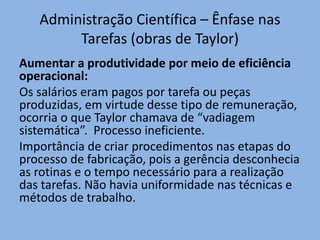 Administração Científica – Ênfase nas
Tarefas (obras de Taylor)
Aumentar a produtividade por meio de eficiência
operacional:
Os salários eram pagos por tarefa ou peças
produzidas, em virtude desse tipo de remuneração,
ocorria o que Taylor chamava de “vadiagem
sistemática”. Processo ineficiente.
Importância de criar procedimentos nas etapas do
processo de fabricação, pois a gerência desconhecia
as rotinas e o tempo necessário para a realização
das tarefas. Não havia uniformidade nas técnicas e
métodos de trabalho.
 