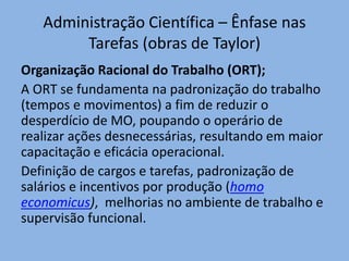 Administração Científica – Ênfase nas
Tarefas (obras de Taylor)
Organização Racional do Trabalho (ORT);
A ORT se fundamenta na padronização do trabalho
(tempos e movimentos) a fim de reduzir o
desperdício de MO, poupando o operário de
realizar ações desnecessárias, resultando em maior
capacitação e eficácia operacional.
Definição de cargos e tarefas, padronização de
salários e incentivos por produção (homo
economicus), melhorias no ambiente de trabalho e
supervisão funcional.
 