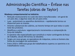 Administração Científica – Ênfase nas
Tarefas (obras de Taylor)
Mudança comportamental na indústria:
• Redução revolucionária no custo dos bens manufaturados - em geral de
um para dez, e algumas vezes de um para vinte.
• Luxo - automóveis ou aparelhos domésticos – rapidamente tornou-se
disponível para as massas.
• Amento substancial dos salários, ao mesmo tempo em que reduz o custo
total dos produtos.
• Modificou a estrutura organizacional e incrementou a composição da
força de trabalho.
• O operário não-especializado que constituía o maior contingente da força
de trabalho, século XIX tornou-se obsoleto.
• Surgiu um novo grupo, os operadores de máquinas, como os homens das
linhas de montagem do automóveis.
• Entre 1910 e 1940 esse grupo de trabalhadores superou os operários e os
trabalhadores rurais.
 