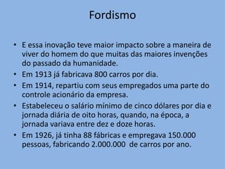 • E essa inovação teve maior impacto sobre a maneira de
viver do homem do que muitas das maiores invenções
do passado da humanidade.
• Em 1913 já fabricava 800 carros por dia.
• Em 1914, repartiu com seus empregados uma parte do
controle acionário da empresa.
• Estabeleceu o salário mínimo de cinco dólares por dia e
jornada diária de oito horas, quando, na época, a
jornada variava entre dez e doze horas.
• Em 1926, já tinha 88 fábricas e empregava 150.000
pessoas, fabricando 2.000.000 de carros por ano.
Fordismo
 