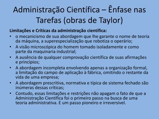 Administração Científica – Ênfase nas
Tarefas (obras de Taylor)
Limitações e Críticas da administração científica:
• o mecanicismo de sua abordagem que lhe garante o nome de teoria
da máquina, a superespecialização que robotiza o operário;
• A visão microscópica do homem tomado isoladamente e como
parte da maquinaria industrial;
• A ausência de qualquer comprovação científica de suas afirmações
e princípios;
• A abordagem incompleta envolvendo apenas a organização formal,
a limitação do campo de aplicação à fábrica, omitindo o restante da
vida de uma empresa;
• A abordagem prescritiva, normativa e típica de sistema fechado são
inúmeras dessas críticas;
• Contudo, essas limitações e restrições não apagam o fato de que a
Administração Científica foi o primeiro passo na busca de uma
teoria administrativa. E um passo pioneiro e irreversível.
 