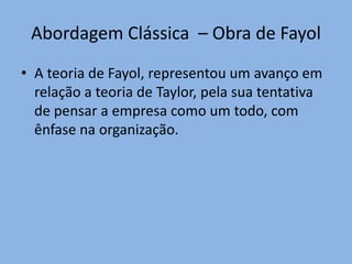 Abordagem Clássica – Obra de Fayol
• A teoria de Fayol, representou um avanço em
relação a teoria de Taylor, pela sua tentativa
de pensar a empresa como um todo, com
ênfase na organização.
 