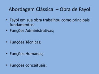 Abordagem Clássica – Obra de Fayol
• Fayol em sua obra trabalhou como principais
fundamentos:
• Funções Administrativas;
• Funções Técnicas;
• Funções Humanas;
• Funções conceituais;
 