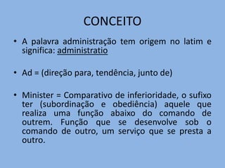 CONCEITO
• A palavra administração tem origem no latim e
significa: administratio
• Ad = (direção para, tendência, junto de)
• Minister = Comparativo de inferioridade, o sufixo
ter (subordinação e obediência) aquele que
realiza uma função abaixo do comando de
outrem. Função que se desenvolve sob o
comando de outro, um serviço que se presta a
outro.
 