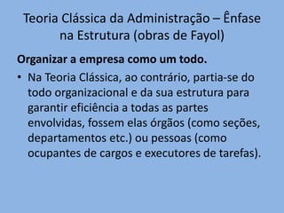 Teoria Clássica da Administração – Ênfase
na Estrutura (obras de Fayol)
Organizar a empresa como um todo.
• Na Teoria Clássica, ao contrário, partia-se do
todo organizacional e da sua estrutura para
garantir eficiência a todas as partes
envolvidas, fossem elas órgãos (como seções,
departamentos etc.) ou pessoas (como
ocupantes de cargos e executores de tarefas).
 
