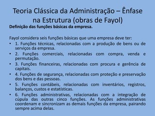 Teoria Clássica da Administração – Ênfase
na Estrutura (obras de Fayol)
Definição das funções básicas da empresa.
Fayol considera seis funções básicas que uma empresa deve ter:
• 1. Funções técnicas, relacionadas com a produção de bens ou de
serviços da empresa.
• 2. Funções comerciais, relacionadas com compra, venda e
permutação.
• 3. Funções financeiras, relacionadas com procura e gerência de
capitais.
• 4. Funções de segurança, relacionadas com proteção e preservação
dos bens e das pessoas.
• 5. Funções contábeis, relacionadas com inventários, registros,
balanços, custos e estatísticas.
• 6. Funções administrativas, relacionadas com a integração de
cúpula das outras cinco funções. As funções administrativas
coordenam e sincronizam as demais funções da empresa, pairando
sempre acima delas.
 