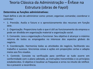 Teoria Clássica da Administração – Ênfase na
Estrutura (obras de Fayol)
Determina as funções administrativas:
Fayol define o ato de administrar como: prever, organizar, comandar, coordenar e
controlar:
• 1. Previsão. Avalia o futuro e o aprovisionamento dos recursos em função
dele.
• 2. Organização. Proporciona tudo o que é útil ao funcionamento da empresa e
pode ser dividida em organização material e organização social.
• 3. Comando. Leva a organização a funcionar. Seu objetivo é alcançar o máximo
retorno de todos os empregados no interesse dos aspectos globais do
negócio.
• 4. Coordenação. Harmoniza todas as atividades do negócio, facilitando seu
trabalho e sucesso. Sincroniza coisas e ações em proporções certas e adapta
meios aos fins visados.
• 5. Controle. Consiste na verificação para certificar se tudo ocorre em
conformidade com o plano adotado, as instruções transmitidas e os princípios
estabelecidos. O objetivo é localizar as fraquezas e erros no intuito de retificá-
los e prevenir a recorrência.
 