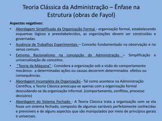 Teoria Clássica da Administração – Ênfase na
Estrutura (obras de Fayol)
Aspectos negativos:
• Abordagem Simplificada da Organização Formal - organização formal, estabelecendo
esquemas lógicos e preestabelecidos, as organizações devem ser construídas e
governadas.
• Ausência de Trabalhos Experimentais – Conceito fundamentado na observação e no
senso comum.
• Extremo Racionalismo na concepção da Administração – Simplificação e
universalização de conceitos.
• “Teoria da Máquina” - Considera a organização sob a visão do comportamento
mecânico: a determinadas ações ou causas decorrem determinados efeitos ou
consequências.
• Abordagem Incompleta da Organização - Tal como acontece na Administração
Científica, a Teoria Clássica preocupa-se apenas com a organização formal
descuidando-se da organização informal. (comportamento, conflitos, processo
decisório)
• Abordagem do Sistema Fechado - A Teoria Clássica trata a organização com se ela
fosse um sistema fechado, composto de algumas variáveis perfeitamente conhecidas
e previsíveis e de alguns aspectos que são manipulados por meio de princípios gerais
e universais.
 