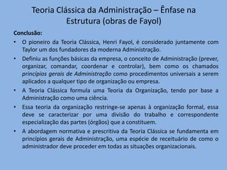 Teoria Clássica da Administração – Ênfase na
Estrutura (obras de Fayol)
Conclusão:
• O pioneiro da Teoria Clássica, Henri Fayol, é considerado juntamente com
Taylor um dos fundadores da moderna Administração.
• Definiu as funções básicas da empresa, o conceito de Administração (prever,
organizar, comandar, coordenar e controlar), bem como os chamados
princípios gerais de Administração como procedimentos universais a serem
aplicados a qualquer tipo de organização ou empresa.
• A Teoria Clássica formula uma Teoria da Organização, tendo por base a
Administração como uma ciência.
• Essa teoria da organização restringe-se apenas à organização formal, essa
deve se caracterizar por uma divisão do trabalho e correspondente
especialização das partes (órgãos) que a constituem.
• A abordagem normativa e prescritiva da Teoria Clássica se fundamenta em
princípios gerais de Administração, uma espécie de receituário de como o
administrador deve proceder em todas as situações organizacionais.
 