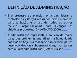 DEFINIÇÃO DE ADMINISTRAÇÃO
• É o processo de planejar, organizar, liderar e
controlar os esforços realizados pelos membros
da organização e o uso de todos os outros
recursos organizacionais para alcançar os
objetivos propostos. (CHIAVENATO,2000)Chiavenato.pptx
• A administração representa a solução da maior
parte dos problemas que afligem a humanidade
nos dias de hoje. Na realidade não existem países
desenvolvidos ou subdesenvolvidos, mas países
bem ou mal administrados. (Peter Drucker)Peter Druker.pptx
 