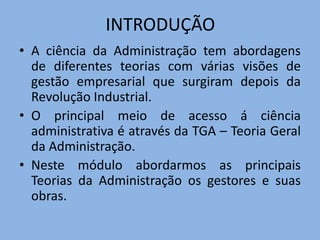 INTRODUÇÃO
• A ciência da Administração tem abordagens
de diferentes teorias com várias visões de
gestão empresarial que surgiram depois da
Revolução Industrial.
• O principal meio de acesso á ciência
administrativa é através da TGA – Teoria Geral
da Administração.
• Neste módulo abordarmos as principais
Teorias da Administração os gestores e suas
obras.
 
