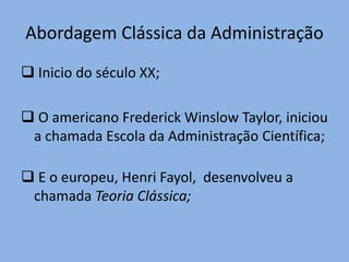 Abordagem Clássica da Administração
 Inicio do século XX;
 O americano Frederick Winslow Taylor, iniciou
a chamada Escola da Administração Científica;
 E o europeu, Henri Fayol, desenvolveu a
chamada Teoria Clássica;
 