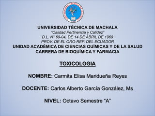 UNIVERSIDAD TÉCNICA DE MACHALA
“Calidad Pertinencia y Calidez”
D.L. N° 69-04, DE 14 DE ABRIL DE 1969
PROV. DE EL ORO-REP. DEL ECUADOR
UNIDAD ACADÉMICA DE CIENCIAS QUÍMICAS Y DE LA SALUD
CARRERA DE BIOQUÍMICA Y FARMACIA
TOXICOLOGIA
NOMBRE: Carmita Elisa Maridueña Reyes
DOCENTE: Carlos Alberto García González, Ms
NIVEL: Octavo Semestre “A”
 