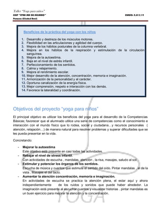 Taller “Yoga para niños”
CEIP “NTRA SRA DEL ROSARIO” CURSO: 2.013/14
Porzuna (Ciudad Real)
Beneficios de la práctica del yoga con los niños
1. Desarrollo y destreza de los músculos motores.
2. Flexibilidad en las articulaciones y agilidad del cuerpo.
3. Mejora de los hábitos posturales de la columna vertebral.
4. Mejora en los hábitos de la respiración y estimulación de la circulación
sanguínea.
5. Mejora de la autoestima.
6. Baja en el nivel de estrés infantil.
7. Perfeccionamiento de los sentidos.
8. Calma y relajamiento.
9. Mejora el rendimiento escolar.
10. Mejor desarrollo de la atención, concentración, memoria e imaginación.
11. Armonización de la personalidad y el carácter.
12. Oportuna canalización de la energía física.
13. Mejor comprensión, respeto e interacción con los demás.
14. Favorece la lateralidad y coordinación.
Objetivos del proyecto “yoga para niños”
El principal objetivo es utilizar los beneficios del yoga para el desarrollo de la Competencias
Básicas; favorecer que el alumnado utilice una serie de competencias como el conocimiento e
interacción con el mundo físico que lo rodea, social y ciudadana…y recursos personales (
atención, relajación…) de manera natural para resolver problemas y superar dificultades que se
les pueda presentar en la vida.
Concretando:
- Mejorar la autoestima
Este objetivo está presente en casi todas las actividades.
- Rebajar el nivel de stress infantil.
Con actividades de escucha , mandalas, atención , la risa, masajes, saludo al sol.
- Estimular y potenciar los órganos de los sentidos.
Escucha de música y cuentos que estimula el sentido del oído. Pintar mandalas , el de la
vista . Masajes el del tacto.
- Aumentar la atención concentración, memoria e imaginación.
En actividades de escucha se practica la atención plena, el estar aquí y ahora
independientemente de los ruidos y sonidos que puede haber alrededor. La
imaginación está presente al escuchar cuentos y visualizar historias . pintar mandalas es
un buen ejercicio para mejorar la atención y la concentración.
 
