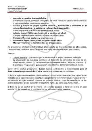 Taller “Yoga para niños”
CEIP “NTRA SRA DEL ROSARIO” CURSO: 2.013/14
Porzuna (Ciudad Real)
- Aprender a canalizar la energía física.
Sintiéndose seguros, confiados y relajados, los niños y niñas no se encuentran ansiosos
y con necesidad de movimientos agresivos.
- Aceptar y valorar la propia realidad corporal , aumentando la confianza en si
mismo, la autoestima , la autonomía y el espíritu de superación.
Con cualquiera de la actividades que llevaremos a cabo.
- Adoptar buenos hábitos posturales de la columna vertebral.
Siempre con indicaciones de cómo se debe colocar el cuerpo.
- Conocer diferentes posturas y respiraciones.
- Desarrollar fuerza y destreza de los músculos motores.
- Mejorar y mantener la flexibilidad de las articulaciones.
Así proponemos el objetivo de Contribuir al desarrollo de los contenidos de otras áreas.
Las actividades diseñadas están pensadas para ello y permiten conseguir este objetivo:
Ejemplo:
- Juegos de cartas ; que contribuyen al desarrollo de la lengua castellana y el inglés.
- La elaboración de mandalas contribuye al desarrollo de contenidos del área de ed.
Artistica ( color,diseño…) y de Matematicas (formas geométricas , espacios, medidas…)
- Sesiones de “yoga viajero” que ayudaran a los objetivos de Conocimiento del medio.
Como último objetivo proponemos Buscar nuevas actividades y metodologías para el
desarrollo del curriculum de Ed. Fisica, mediante la elaboración de materiales.
El área de Inglés también está incluida puesto que contamos con material en este idioma. En el
mercado existe poco material en español, he adaptado material manipulativo a nuestro idioma y
no obstante, el inglés quedará presente en palabras básicas, como la presentación de las
asanas (posturas ) que se explicarán en español e inglés . Ej: perro: dog, luna ; moon…
Si bien no es un objetivo en si mismo , uno de los aspectos a tener en cuenta en esta
elaboración del proyecto es la posibilidad de ser utilizado por otros maestros.
 