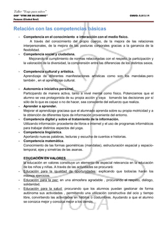 Taller “Yoga para niños”
CEIP “NTRA SRA DEL ROSARIO” CURSO: 2.013/14
Porzuna (Ciudad Real)
Relación con las competencias básicas
- Competencia en el conocimiento e interacción con el medio físico.
A través del conocimiento del propio cuerpo, de la mejora de las relaciones
interpersonales, de la mejora de las posturas corporales gracias a la ganancia de la
flexibilidad.
- Competencia social y ciudadana.
Mejorando el cumplimiento de normas relacionadas con el respeto, la participación y
la valoración de la diversidad, la comprensión entre las diferencias de los distintos sexos.
- Competencia cultural y artística.
Aprendizaje de diferentes manifestaciones artísticas como son los mandalas.pero
también , en el aprendizaje cultural.
- Autonomía e iniciativa personal.
Participando de manera activa, tanto a nivel mental como físico. Potenciamos que el
alumno se vea protagonista de su propia acción y vaya tomando las decisiones por sí
sólo de lo que es capaz o no de hacer, sea consciente del esfuerzo que realiza.
- Aprender a aprender.
Mejorar el aprendizaje graciasa que el alumnado aprenda sobre su propia motricidad y a
la obtención de diferentes tipos de información proveniente del entorno.
- Competencia digital y sobre el tratamiento de la información.
Utilizando información procedente de libros e internet y el uso de programas informáticos
para trabajar distintos aspectos del yoga.
- Competencia lingüística.
Aportando nuevas palabras, lecturas y escucha de cuentos e historias.
- Competencia matemática.
Conocimiento de las formas geométricas (mandalas), estructuración espacial y espacio-
temporal, ejes y simetrías de las asanas.
EDUCACIÓN EN VALORES
la educación en valores constituye un elemento de especial relevancia en la educación
de los niños y niñas. A través de las actividades se procurará:
- Educación para la igualdad de oportunidades: explicando que todos/as harán los
mismos ejercicios.
- Educación para la paz: en una atmosfera agradable , procurando el respeto, diálogo,
solidaridad.
- Educación para la salud: procurando que los alumnos puedan gestionar de forma
autónoma sus actividades , permitiendo una utilización constructiva del ocio y tiempo
libre, convirtiendo las actividades en hábitos o costumbres. Ayudando a que el alumno
se conozca mejor y conozca mejor a los demás.
 