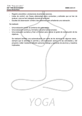 Taller “Yoga para niños”
CEIP “NTRA SRA DEL ROSARIO” CURSO: 2.013/14
Porzuna (Ciudad Real)
- Registro anecdótico: anotaciones durante las sesiones.
- Listas de control: con frases elaboradas sobre conductas y actitudes que se han de
evaluar y que se han trabajado durante la actividad.
- Escalas de observación: similar a las anteriores pero añadiendo una valoración.
Se realizará:
- Una evaluación inicial: al comienzo de cada sesión.
- Una evaluación continua y formativa: durante todo el proceso.
- Una evaluación sumativa y final: al finalizar para valorar el grado de consecución de los
objetivos.
Se realizará también una autoevaluación por parte de los alumnos en algunos casos ,
siempre que la actividad lo permita y una evaluación acerca d e las actividades y del
proyecto o taller mediante reflexión personal, diálogo y opiniones de alumnos y maestros
implicados.
 
