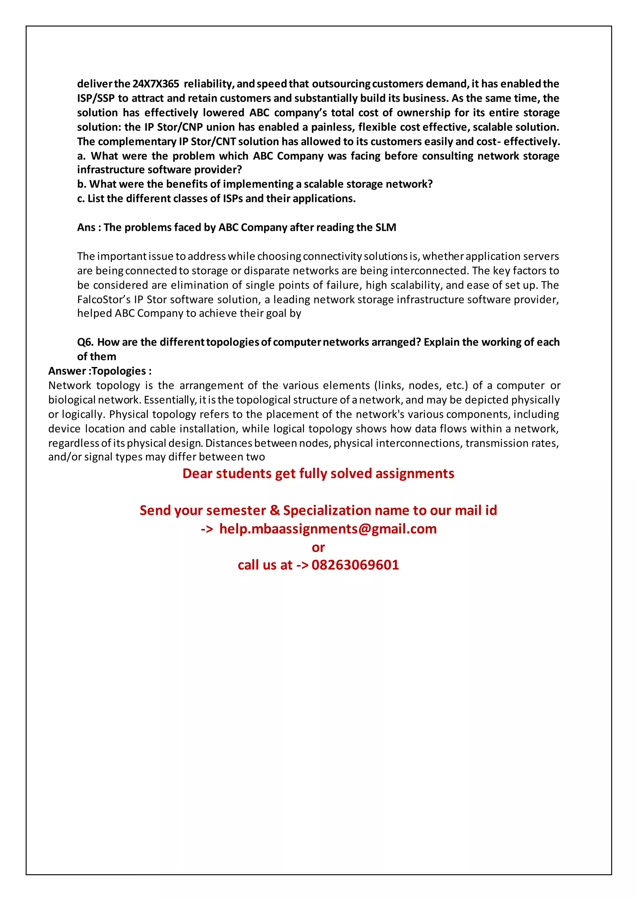 deliverthe 24X7X365 reliability,andspeedthat outsourcingcustomers demand,it has enabledthe
ISP/SSP to attract and retain customers and substantially build its business. As the same time, the
solution has effectively lowered ABC company’s total cost of ownership for its entire storage
solution: the IP Stor/CNP union has enabled a painless, flexible cost effective, scalable solution.
The complementary IP Stor/CNT solution has allowed to its customers easily and cost- effectively.
a. What were the problem which ABC Company was facing before consulting network storage
infrastructure software provider?
b. What were the benefits of implementing a scalable storage network?
c. List the different classes of ISPs and their applications.
Ans : The problems faced by ABC Company after reading the SLM
The importantissue toaddresswhile choosingconnectivitysolutionsis,whetherapplication servers
are beingconnectedto storage or disparate networks are being interconnected. The key factors to
be considered are elimination of single points of failure, high scalability, and ease of set up. The
FalcoStor’s IP Stor software solution, a leading network storage infrastructure software provider,
helped ABC Company to achieve their goal by
Q6. How are the differenttopologiesofcomputernetworks arranged? Explain the working of each
of them
Answer :Topologies :
Network topology is the arrangement of the various elements (links, nodes, etc.) of a computer or
biological network. Essentially,itisthe topological structure of anetwork,and may be depicted physically
or logically. Physical topology refers to the placement of the network's various components, including
device location and cable installation, while logical topology shows how data flows within a network,
regardlessof itsphysical design.Distancesbetweennodes,physical interconnections, transmission rates,
and/or signal types may differ between two
Dear students get fully solved assignments
Send your semester & Specialization name to our mail id
-> help.mbaassignments@gmail.com
or
call us at -> 08263069601
 