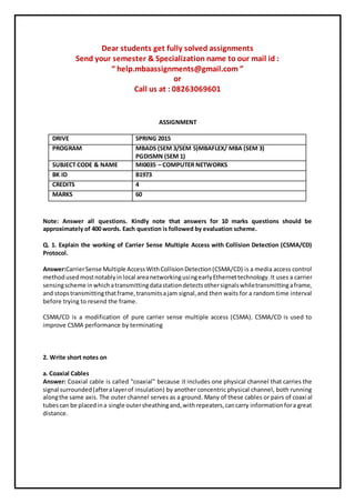 Dear students get fully solved assignments
Send your semester & Specialization name to our mail id :
“ help.mbaassignments@gmail.com ”
or
Call us at : 08263069601
ASSIGNMENT
DRIVE SPRING 2015
PROGRAM MBADS (SEM 3/SEM 5)MBAFLEX/ MBA (SEM 3)
PGDISMN (SEM 1)
SUBJECT CODE & NAME MI0035 – COMPUTER NETWORKS
BK ID B1973
CREDITS 4
MARKS 60
Note: Answer all questions. Kindly note that answers for 10 marks questions should be
approximately of 400 words. Each question is followed by evaluation scheme.
Q. 1. Explain the working of Carrier Sense Multiple Access with Collision Detection (CSMA/CD)
Protocol.
Answer:CarrierSense Multiple AccessWithCollisionDetection(CSMA/CD) is a media access control
methodusedmostnotablyinlocal areanetworkingusingearlyEthernettechnology.It uses a carrier
sensingscheme inwhichatransmittingdatastationdetectsothersignalswhiletransmittingaframe,
and stopstransmittingthatframe,transmitsajam signal,and then waits for a random time interval
before trying to resend the frame.
CSMA/CD is a modification of pure carrier sense multiple access (CSMA). CSMA/CD is used to
improve CSMA performance by terminating
2. Write short notes on
a. Coaxial Cables
Answer: Coaxial cable is called "coaxial" because it includes one physical channel that carries the
signal surrounded(afteralayerof insulation) by another concentric physical channel, both running
alongthe same axis. The outer channel serves as a ground. Many of these cables or pairs of coaxial
tubescan be placedina single outersheathingand,withrepeaters,cancarry informationfora great
distance.
 