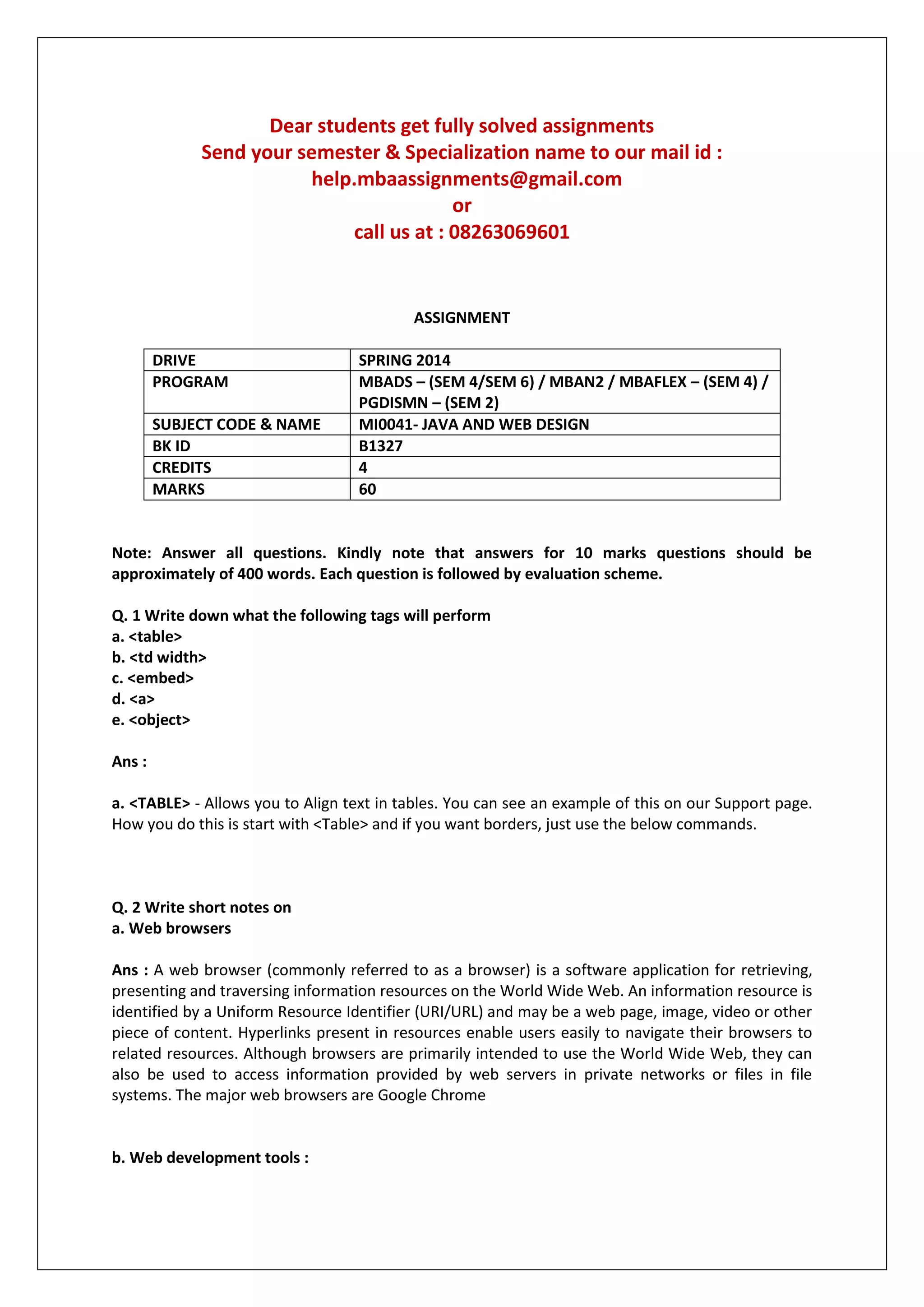 Dear students get fully solved assignments
Send your semester & Specialization name to our mail id :
help.mbaassignments@gmail.com
or
call us at : 08263069601
ASSIGNMENT
DRIVE SPRING 2014
PROGRAM MBADS – (SEM 4/SEM 6) / MBAN2 / MBAFLEX – (SEM 4) /
PGDISMN – (SEM 2)
SUBJECT CODE & NAME MI0041- JAVA AND WEB DESIGN
BK ID B1327
CREDITS 4
MARKS 60
Note: Answer all questions. Kindly note that answers for 10 marks questions should be
approximately of 400 words. Each question is followed by evaluation scheme.
Q. 1 Write down what the following tags will perform
a. <table>
b. <td width>
c. <embed>
d. <a>
e. <object>
Ans :
a. <TABLE> - Allows you to Align text in tables. You can see an example of this on our Support page.
How you do this is start with <Table> and if you want borders, just use the below commands.
Q. 2 Write short notes on
a. Web browsers
Ans : A web browser (commonly referred to as a browser) is a software application for retrieving,
presenting and traversing information resources on the World Wide Web. An information resource is
identified by a Uniform Resource Identifier (URI/URL) and may be a web page, image, video or other
piece of content. Hyperlinks present in resources enable users easily to navigate their browsers to
related resources. Although browsers are primarily intended to use the World Wide Web, they can
also be used to access information provided by web servers in private networks or files in file
systems. The major web browsers are Google Chrome
b. Web development tools :
 