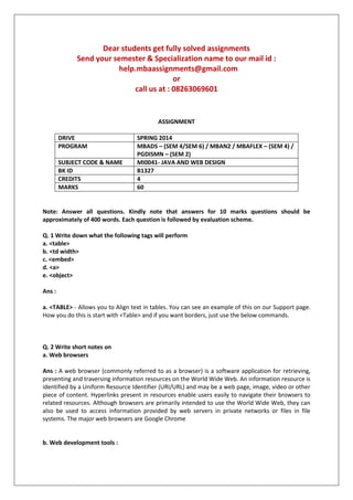 Dear students get fully solved assignments
Send your semester & Specialization name to our mail id :
help.mbaassignments@gmail.com
or
call us at : 08263069601
ASSIGNMENT
DRIVE SPRING 2014
PROGRAM MBADS – (SEM 4/SEM 6) / MBAN2 / MBAFLEX – (SEM 4) /
PGDISMN – (SEM 2)
SUBJECT CODE & NAME MI0041- JAVA AND WEB DESIGN
BK ID B1327
CREDITS 4
MARKS 60
Note: Answer all questions. Kindly note that answers for 10 marks questions should be
approximately of 400 words. Each question is followed by evaluation scheme.
Q. 1 Write down what the following tags will perform
a. <table>
b. <td width>
c. <embed>
d. <a>
e. <object>
Ans :
a. <TABLE> - Allows you to Align text in tables. You can see an example of this on our Support page.
How you do this is start with <Table> and if you want borders, just use the below commands.
Q. 2 Write short notes on
a. Web browsers
Ans : A web browser (commonly referred to as a browser) is a software application for retrieving,
presenting and traversing information resources on the World Wide Web. An information resource is
identified by a Uniform Resource Identifier (URI/URL) and may be a web page, image, video or other
piece of content. Hyperlinks present in resources enable users easily to navigate their browsers to
related resources. Although browsers are primarily intended to use the World Wide Web, they can
also be used to access information provided by web servers in private networks or files in file
systems. The major web browsers are Google Chrome
b. Web development tools :
 