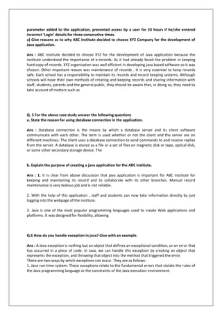 parameter added to the application, prevented access by a user for 24 hours if he/she entered
incorrect ‘Login’ details for three consecutive times.
a) Give reasons as to why ABC institute decided to choose XYZ Company for the development of
Java application.
Ans : ABC institute decided to choose XYZ for the development of Java application because the
institute understood the importance of e-records. As it had already faced the problem in keeping
hard copy of records. XYZ organisation was well efficient in developing java based software so it was
chosen. Other important reason was maintenance of records . It is very essential to keep records
safe. Each school has a responsibility to maintain its records and record keeping systems. Although
schools will have their own methods of creating and keeping records and sharing information with
staff, students, parents and the general public, they should be aware that, in doing so, they need to
take account of matters such as
Q. 5 For the above case study answer the following questions
a. State the reason for using database connection in the application.
Ans : Database connection is the means by which a database server and its client software
communicate with each other. The term is used whether or not the client and the server are on
different machines. The client uses a database connection to send commands to and receive replies
from the server. A database is stored as a file or a set of files on magnetic disk or tape, optical disk,
or some other secondary storage device. The
b. Explain the purpose of creating a java application for the ABC institute.
Ans : 1. It is clear from above discussion that java application is important for ABC institute for
keeping and maintaining its record and to collaborate with its other branches. Manual record
maintenance is very tedious job and is not reliable.
2. With the help of this application , staff and students can now take information directly by just
logging into the webpage of the institute.
3. Java is one of the most popular programming languages used to create Web applications and
platforms. It was designed for flexibility, allowing
Q.6 How do you handle exception in java? Give with an example.
Ans : A Java exception is nothing but an object that defines an exceptional condition, or an error that
has occurred in a piece of code. In Java, we can handle this exception by creating an object that
represents the exception, and throwing that object into the method that triggered the error.
There are two ways by which exceptions can occur. They are as follows:
1. Java run-time system: These exceptions relate to the fundamental errors that violate the rules of
the Java programming language or the constraints of the Java execution environment.
 