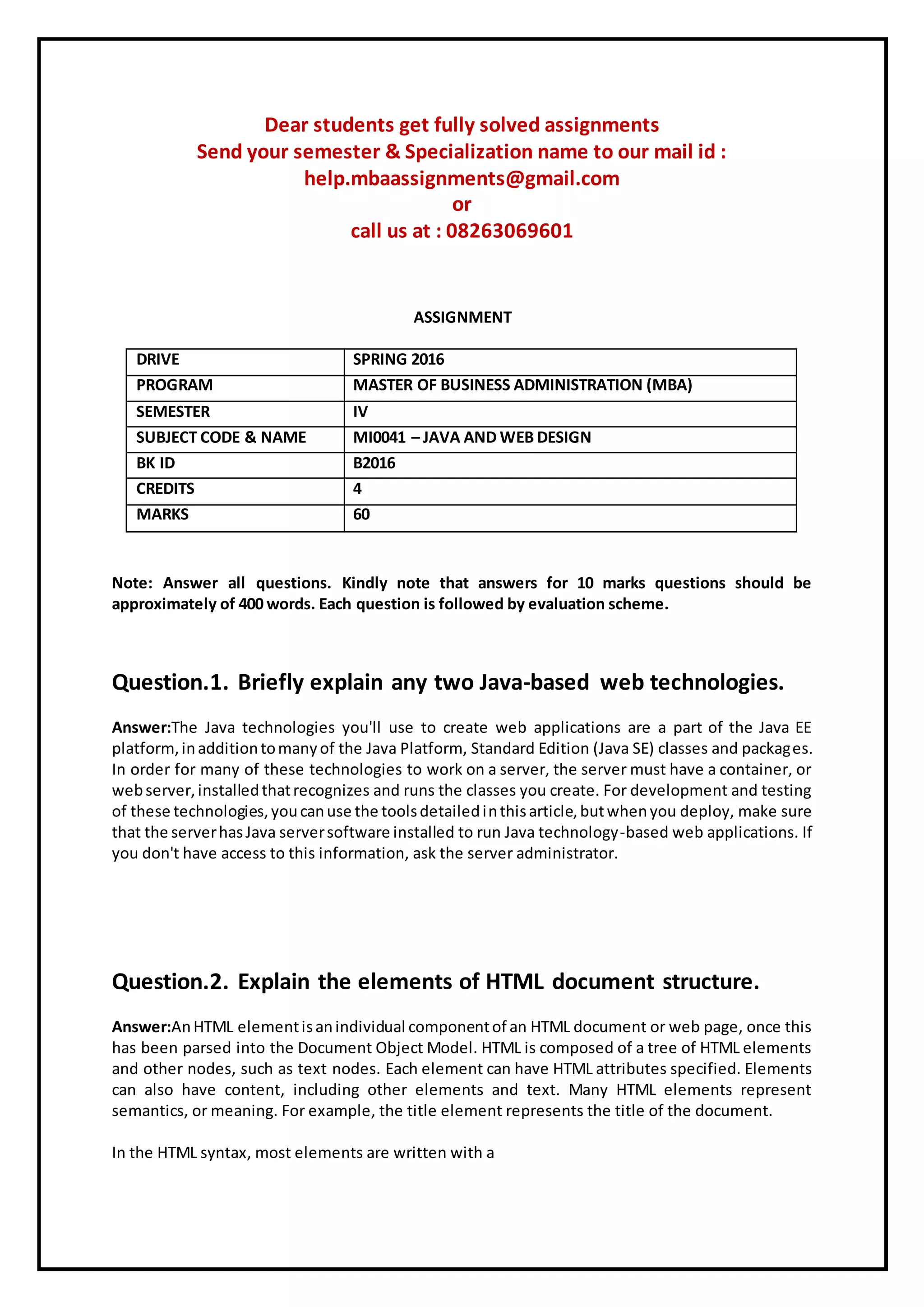 Dear students get fully solved assignments
Send your semester & Specialization name to our mail id :
help.mbaassignments@gmail.com
or
call us at : 08263069601
ASSIGNMENT
DRIVE SPRING 2016
PROGRAM MASTER OF BUSINESS ADMINISTRATION (MBA)
SEMESTER IV
SUBJECT CODE & NAME MI0041 – JAVA AND WEB DESIGN
BK ID B2016
CREDITS 4
MARKS 60
Note: Answer all questions. Kindly note that answers for 10 marks questions should be
approximately of 400 words. Each question is followed by evaluation scheme.
Question.1. Briefly explain any two Java-based web technologies.
Answer:The Java technologies you'll use to create web applications are a part of the Java EE
platform,inadditiontomanyof the Java Platform, Standard Edition (Java SE) classes and packages.
In order for many of these technologies to work on a server, the server must have a container, or
webserver,installedthatrecognizes and runs the classes you create. For development and testing
of these technologies,youcanuse the toolsdetailedinthisarticle,butwhenyou deploy, make sure
that the serverhasJava serversoftware installed to run Java technology-based web applications. If
you don't have access to this information, ask the server administrator.
Question.2. Explain the elements of HTML document structure.
Answer:AnHTML elementisanindividual componentof an HTML document or web page, once this
has been parsed into the Document Object Model. HTML is composed of a tree of HTML elements
and other nodes, such as text nodes. Each element can have HTML attributes specified. Elements
can also have content, including other elements and text. Many HTML elements represent
semantics, or meaning. For example, the title element represents the title of the document.
In the HTML syntax, most elements are written with a
 
