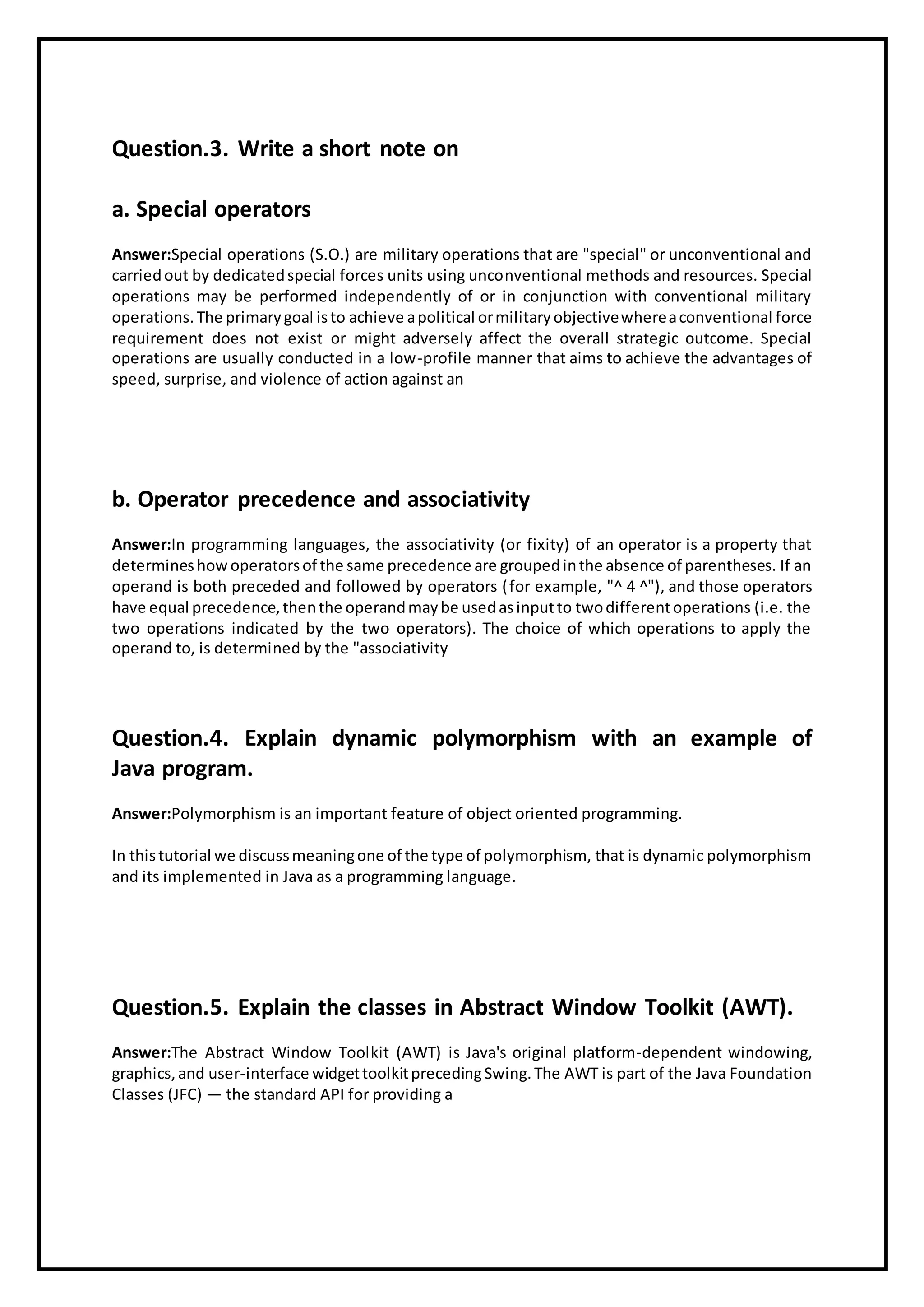 Question.3. Write a short note on
a. Special operators
Answer:Special operations (S.O.) are military operations that are "special" or unconventional and
carriedout by dedicatedspecial forces units using unconventional methods and resources. Special
operations may be performed independently of or in conjunction with conventional military
operations.The primarygoal isto achieve apolitical ormilitaryobjectivewhereaconventional force
requirement does not exist or might adversely affect the overall strategic outcome. Special
operations are usually conducted in a low-profile manner that aims to achieve the advantages of
speed, surprise, and violence of action against an
b. Operator precedence and associativity
Answer:In programming languages, the associativity (or fixity) of an operator is a property that
determineshowoperatorsof the same precedence are groupedinthe absence of parentheses. If an
operand is both preceded and followed by operators (for example, "^ 4 ^"), and those operators
have equal precedence,thenthe operandmaybe usedasinputto twodifferentoperations (i.e. the
two operations indicated by the two operators). The choice of which operations to apply the
operand to, is determined by the "associativity
Question.4. Explain dynamic polymorphism with an example of
Java program.
Answer:Polymorphism is an important feature of object oriented programming.
In thistutorial we discussmeaningone of the type of polymorphism, that is dynamic polymorphism
and its implemented in Java as a programming language.
Question.5. Explain the classes in Abstract Window Toolkit (AWT).
Answer:The Abstract Window Toolkit (AWT) is Java's original platform-dependent windowing,
graphics,and user-interface widgettoolkitprecedingSwing.The AWT is part of the Java Foundation
Classes (JFC) — the standard API for providing a
 