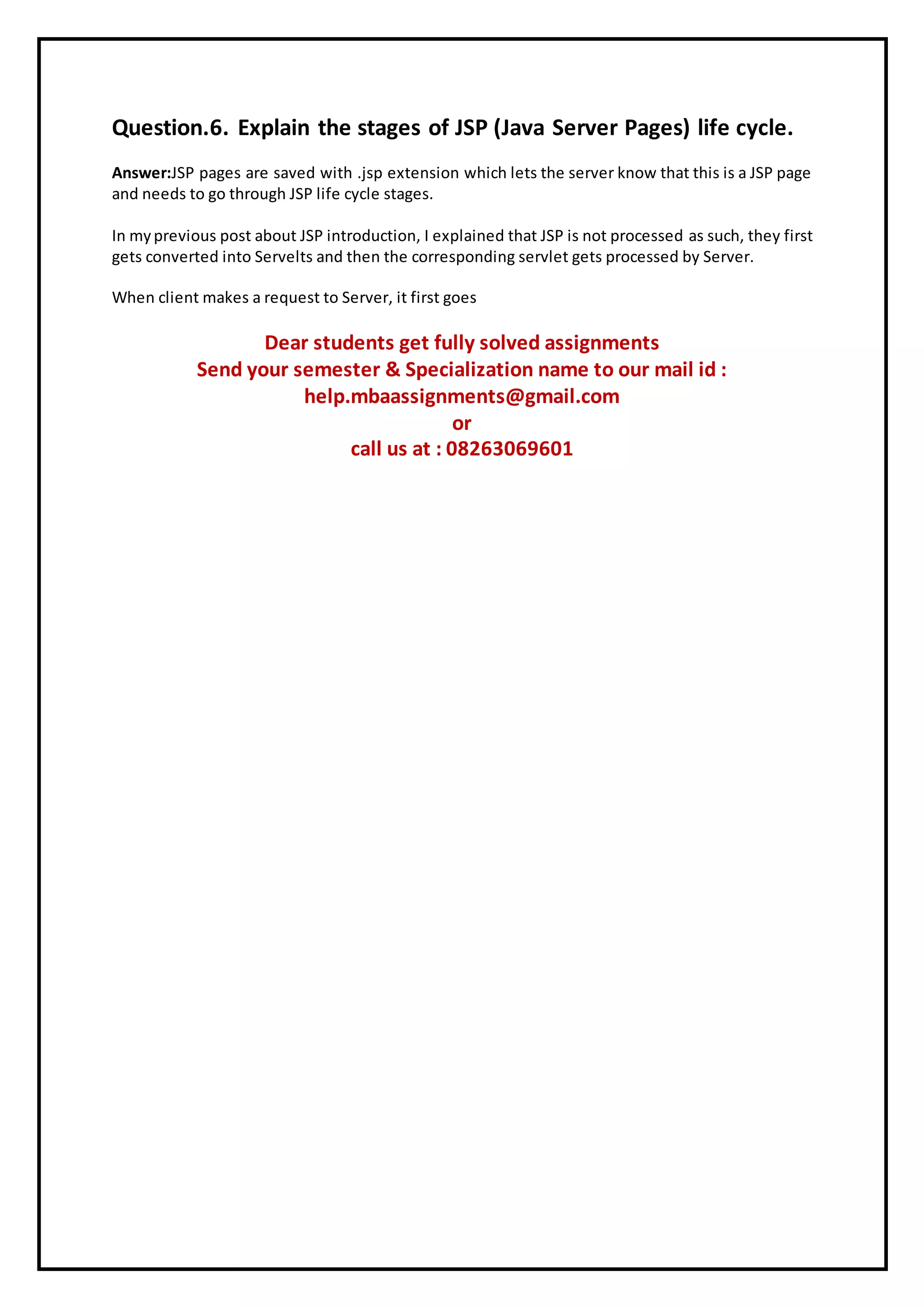 Question.6. Explain the stages of JSP (Java Server Pages) life cycle.
Answer:JSP pages are saved with .jsp extension which lets the server know that this is a JSP page
and needs to go through JSP life cycle stages.
In myprevious post about JSP introduction, I explained that JSP is not processed as such, they first
gets converted into Servelts and then the corresponding servlet gets processed by Server.
When client makes a request to Server, it first goes
Dear students get fully solved assignments
Send your semester & Specialization name to our mail id :
help.mbaassignments@gmail.com
or
call us at : 08263069601
 