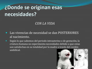 ¿Donde se originan esas
necesidades?
                           CON LA VIDA

 Las vivencias de necesidad se dan POSTERIORES
    al nacimiento.
   Según lo que sabemos del periodo intrauterino o de gestación, la
    criatura humana no experimenta necesidades debido a que estas
    son satisfechas en su totalidad por la madre a través del cordón
    umbilical.
 