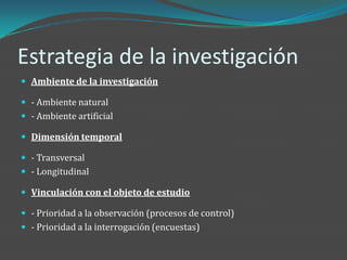 Estrategia de la investigación
 Ambiente de la investigación

 - Ambiente natural
 - Ambiente artificial

 Dimensión temporal

 - Transversal
 - Longitudinal

 Vinculación con el objeto de estudio

 - Prioridad a la observación (procesos de control)
 - Prioridad a la interrogación (encuestas)
 