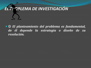 EL PROBLEMA DE INVESTIGACIÓN


  El planteamiento del problema es fundamental,
 de él depende la estrategia o diseño de su
 resolución.
 