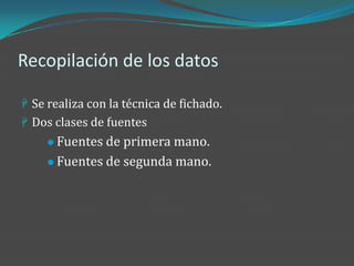 Recopilación de los datos

 Se realiza con la técnica de fichado.
 Dos clases de fuentes
      Fuentes de primera mano.
      Fuentes de segunda mano.
 