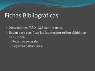 Fichas Bibliográficas
 Dimensiones: 7.5 X 12.5 centímetros.
 Sirven para clasificar las fuentes por orden alfabético
  de autores.
  • Registros generales.
  • Registros particulares.
 