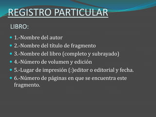 REGISTRO PARTICULAR
LIBRO:
 1.-Nombre del autor
 2.-Nombre del título de fragmento
 3.-Nombre del libro (completo y subrayado)
 4.-Número de volumen y edición
 5.-Lugar de impresión (:)editor o editorial y fecha.
 6.-Número de páginas en que se encuentra este
  fragmento.
 