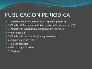 PUBLICACION PERIODICA
 1.-Nombre del Autor(partiendo del apellido paterno)
 2.-Nombre del artículo , noticias o parte de la publicación (“ ”).
 3.-Nombre de la publicación periódica (subrayado)
 4.-Periodicidad.
 5.-Nombre de publicación (tomo y volumen)
 6.-Lugar en que se edita.
 7.-Editor editorial.
 8.-Fecha de publicación.
 9.-Páginas.
 