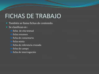FICHAS DE TRABAJO
 También se llama fichas de contenido.
 Se clasifican en :
    ficha de cita textual
    ficha resumen
    ficha de comentario
    ficha mixta
    ficha de referencia cruzada
    ficha de campo
    ficha de interrogación
 
