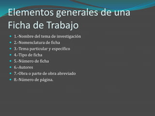 Elementos generales de una
Ficha de Trabajo
 1.-Nombre del tema de investigación
 2.-Nomenclatura de ficha
 3.-Tema particular y específico
 4.-Tipo de ficha
 5.-Número de ficha
 6.-Autores
 7.-Obra o parte de obra abreviado
 8.-Número de página.
 