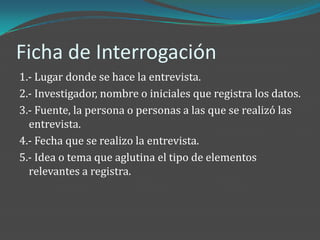 Ficha de Interrogación
1.- Lugar donde se hace la entrevista.
2.- Investigador, nombre o iniciales que registra los datos.
3.- Fuente, la persona o personas a las que se realizó las
  entrevista.
4.- Fecha que se realizo la entrevista.
5.- Idea o tema que aglutina el tipo de elementos
  relevantes a registra.
 
